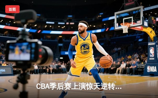 CBA季后赛上演惊天逆转！辽宁本钢加时赛128-125险胜广东宏远