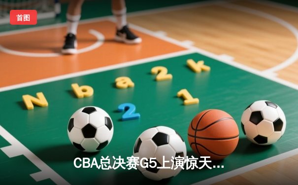 CBA总决赛G5上演惊天逆转 辽宁男篮加时险胜广东夺赛点